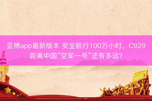 亚搏app最新版本 安全航行100万小时，C929距离中国“空军一号”还有多远？