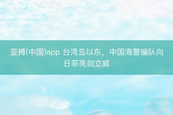亚搏(中国)app 台湾岛以东，中国海警编队向日菲亮剑立威