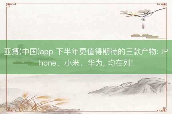 亚搏(中国)app 下半年更值得期待的三款产物: iPhone、小米、华为, 均在列!