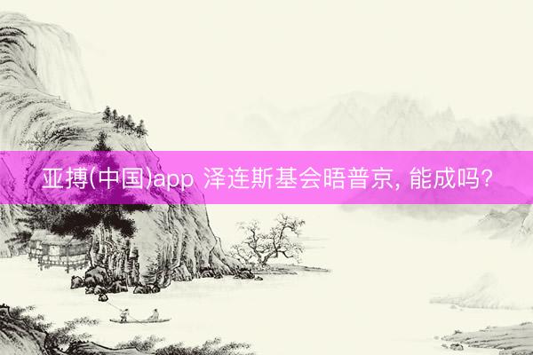 亚搏(中国)app 泽连斯基会晤普京， 能成吗?