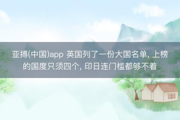 亚搏(中国)app 英国列了一份大国名单, 上榜的国度只须四个, 印日连门槛都够不着