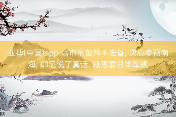 亚搏(中国)app 高市早苗两手准备， 决心参预南海， 印尼说了真话: 就思要日本军舰