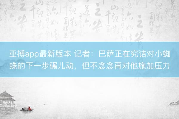 亚搏app最新版本 记者：巴萨正在究诘对小蜘蛛的下一步碾儿动，但不念念再对他施加压力