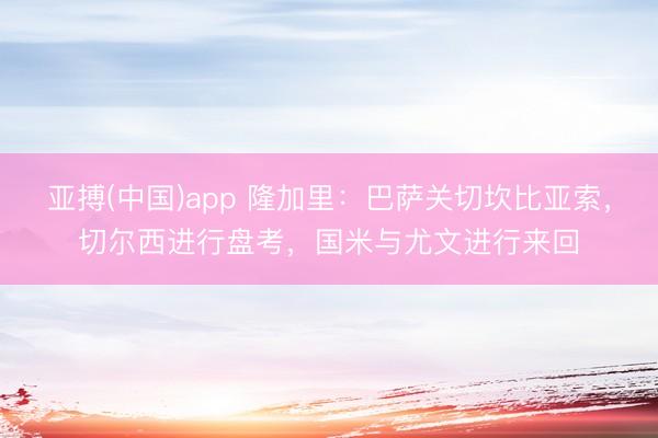 亚搏(中国)app 隆加里：巴萨关切坎比亚索，切尔西进行盘考，国米与尤文进行来回