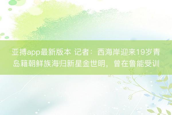 亚搏app最新版本 记者：西海岸迎来19岁青岛籍朝鲜族海归新星金世明，曾在鲁能受训