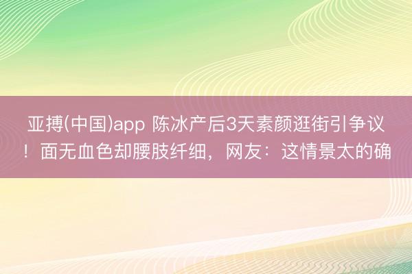 亚搏(中国)app 陈冰产后3天素颜逛街引争议！面无血色却腰肢纤细，网友：这情景太的确