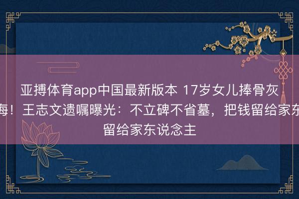 亚搏体育app中国最新版本 17岁女儿捧骨灰撒向大海！王志文遗嘱曝光：不立碑不省墓，把钱留给家东说念主