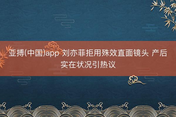 亚搏(中国)app 刘亦菲拒用殊效直面镜头 产后实在状况引热议