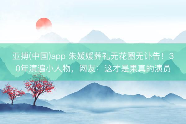亚搏(中国)app 朱媛媛葬礼无花圈无讣告！30年演遍小人物，网友：这才是果真的演员