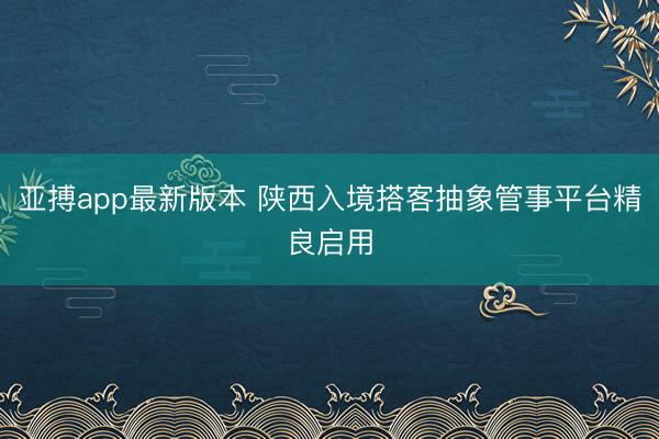 亚搏app最新版本 陕西入境搭客抽象管事平台精良启用