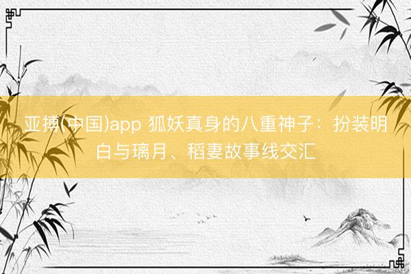 亚搏(中国)app 狐妖真身的八重神子：扮装明白与璃月、稻妻故事线交汇