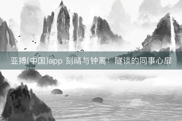 亚搏(中国)app 刻晴与钟离：隧谈的同事心扉