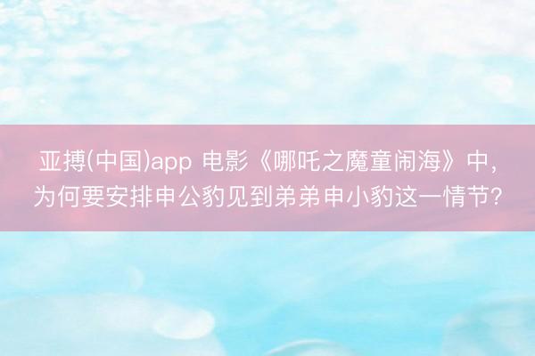 亚搏(中国)app 电影《哪吒之魔童闹海》中，为何要安排申公豹见到弟弟申小豹这一情节？