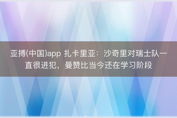 亚搏(中国)app 扎卡里亚：沙奇里对瑞士队一直很进犯，曼赞比当今还在学习阶段