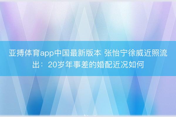 亚搏体育app中国最新版本 张怡宁徐威近照流出：20岁年事差的婚配近况如何