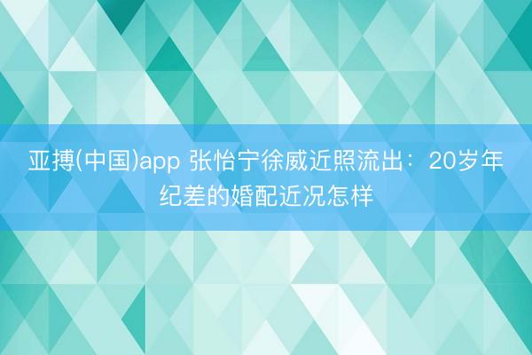 亚搏(中国)app 张怡宁徐威近照流出：20岁年纪差的婚配近况怎样