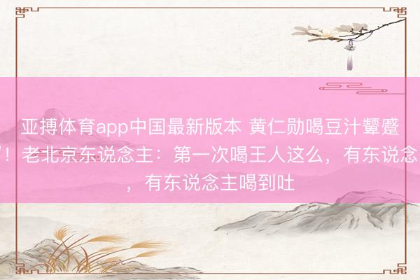 亚搏体育app中国最新版本 黄仁勋喝豆汁颦蹙喊“这啥”！老北京东说念主：第一次喝王人这么，有东说念主喝到吐