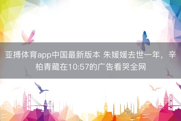 亚搏体育app中国最新版本 朱媛媛去世一年，辛柏青藏在10:57的广告看哭全网