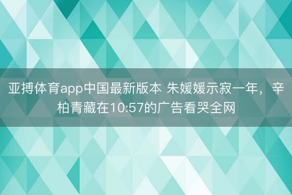 亚搏体育app中国最新版本 朱媛媛示寂一年，辛柏青藏在10:57的广告看哭全网