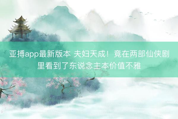 亚搏app最新版本 夫妇天成！竟在两部仙侠剧里看到了东说念主本价值不雅