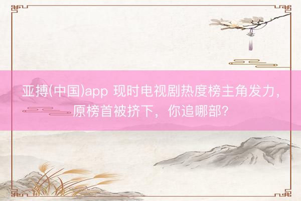 亚搏(中国)app 现时电视剧热度榜主角发力，原榜首被挤下，你追哪部？