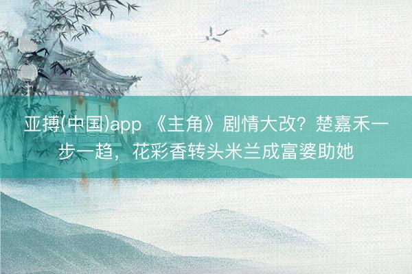 亚搏(中国)app 《主角》剧情大改？楚嘉禾一步一趋，花彩香转头米兰成富婆助她