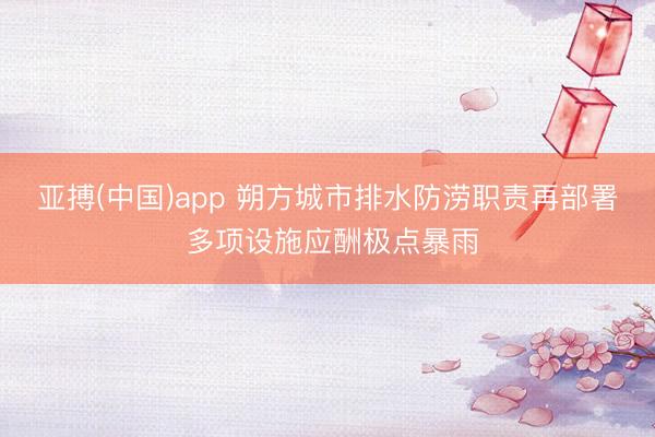 亚搏(中国)app 朔方城市排水防涝职责再部署 多项设施应酬极点暴雨