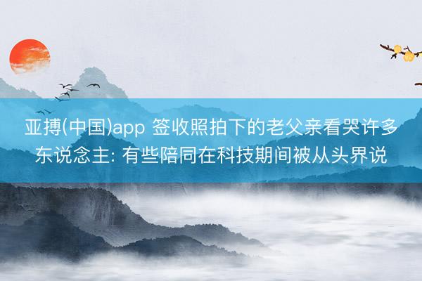 亚搏(中国)app 签收照拍下的老父亲看哭许多东说念主: 有些陪同在科技期间被从头界说