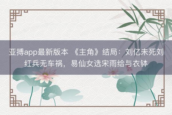 亚搏app最新版本 《主角》结局：刘亿未死刘红兵无车祸，易仙女选宋雨给与衣钵