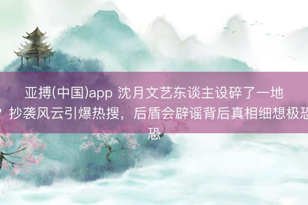 亚搏(中国)app 沈月文艺东谈主设碎了一地？抄袭风云引爆热搜，后盾会辟谣背后真相细想极恐