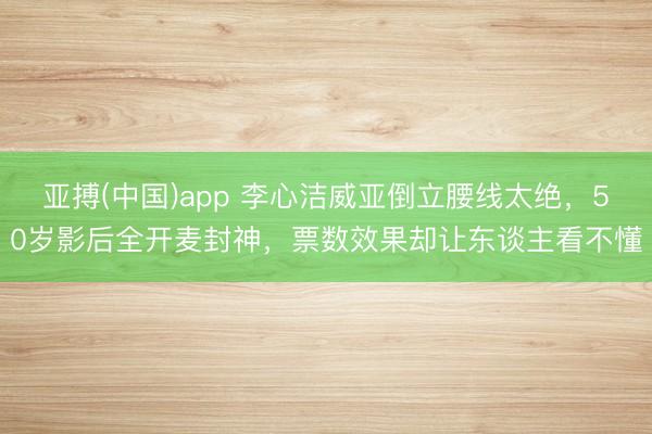 亚搏(中国)app 李心洁威亚倒立腰线太绝,50岁影后全开麦封神,票数效果却让东谈主看不懂