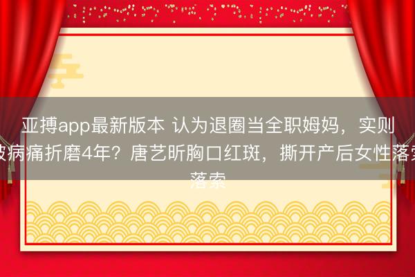亚搏app最新版本 认为退圈当全职姆妈，实则被病痛折磨4年？唐艺昕胸口红斑，撕开产后女性落索