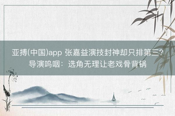 亚搏(中国)app 张嘉益演技封神却只排第三？导演呜咽：选角无理让老戏骨背锅