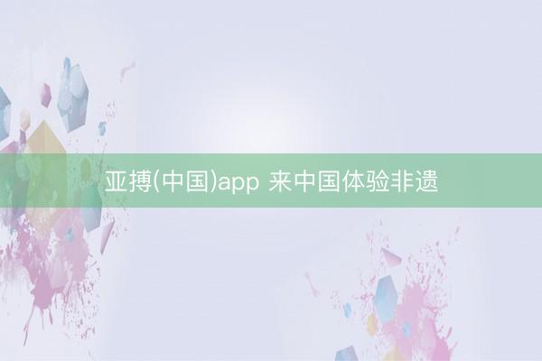 亚搏(中国)app 来中国体验非遗
