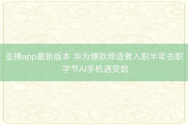亚搏app最新版本 华为爆款缔造者入职半年去职 字节AI手机遇变数