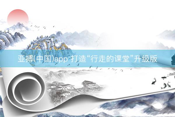 亚搏(中国)app 打造“行走的课堂”升级版