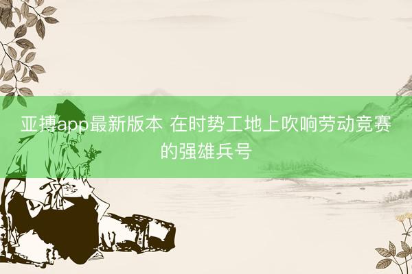 亚搏app最新版本 在时势工地上吹响劳动竞赛的强雄兵号