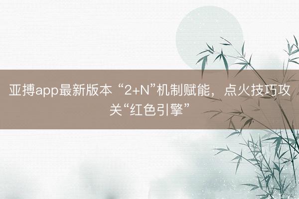 亚搏app最新版本 “2+N”机制赋能，点火技巧攻关“红色引擎”
