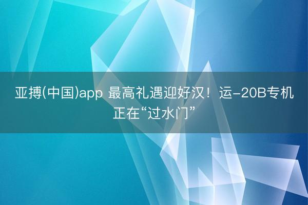 亚搏(中国)app 最高礼遇迎好汉！运-20B专机正在“过水门”