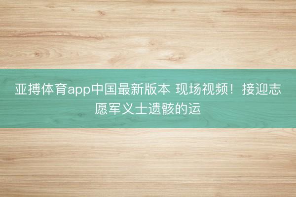 亚搏体育app中国最新版本 现场视频！接迎志愿军义士遗骸的运