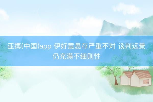亚搏(中国)app 伊好意思存严重不对 谈判远景仍充满不细则性