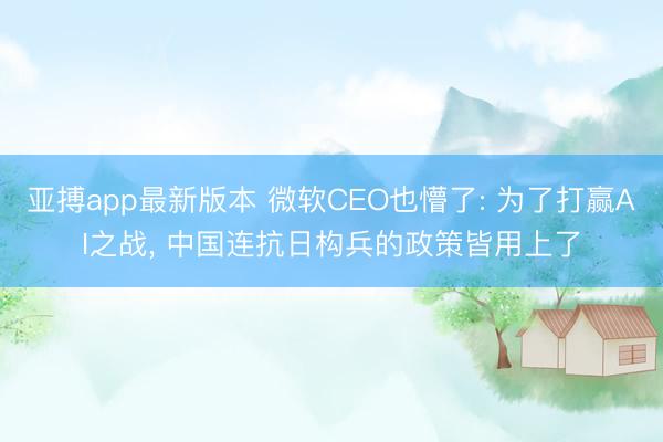 亚搏app最新版本 微软CEO也懵了: 为了打赢AI之战， 中国连抗日构兵的政策皆用上了