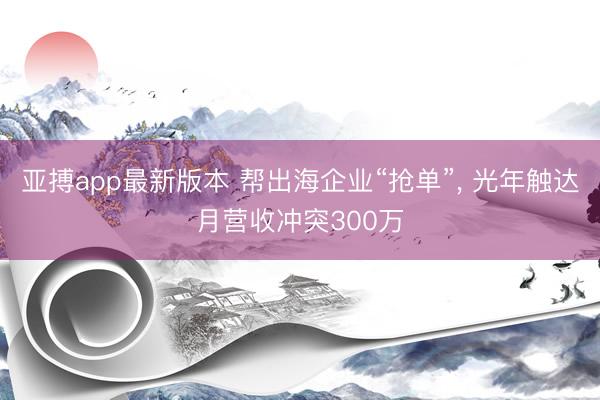 亚搏app最新版本 帮出海企业“抢单”, 光年触达月营收冲突300万