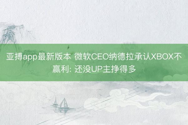 亚搏app最新版本 微软CEO纳德拉承认XBOX不赢利: 还没UP主挣得多