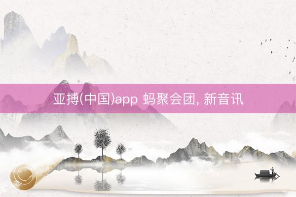 亚搏(中国)app 蚂聚会团， 新音讯