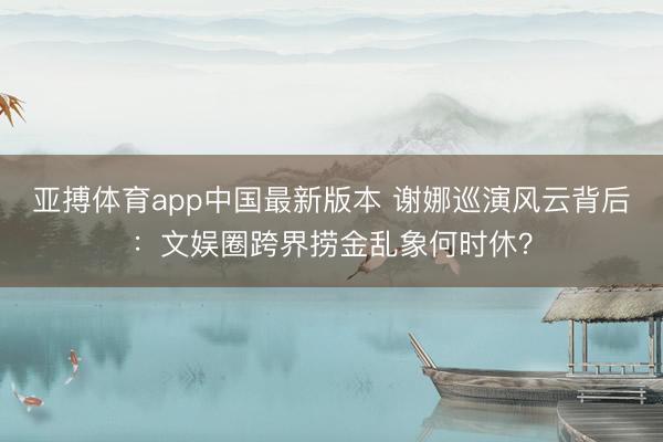 亚搏体育app中国最新版本 谢娜巡演风云背后：文娱圈跨界捞金乱象何时休？