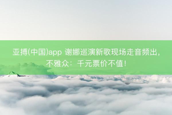 亚搏(中国)app 谢娜巡演新歌现场走音频出，不雅众：千元票价不值！