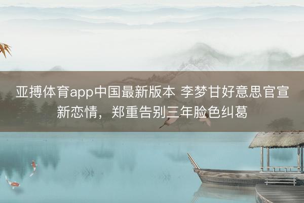 亚搏体育app中国最新版本 李梦甘好意思官宣新恋情，郑重告别三年脸色纠葛