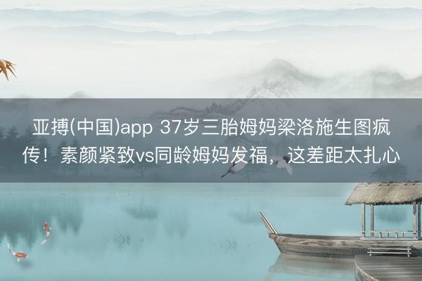 亚搏(中国)app 37岁三胎姆妈梁洛施生图疯传！素颜紧致vs同龄姆妈发福，这差距太扎心