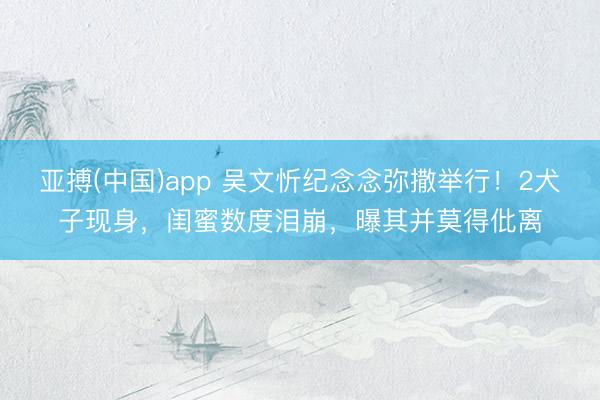 亚搏(中国)app 吴文忻纪念念弥撒举行！2犬子现身，闺蜜数度泪崩，曝其并莫得仳离